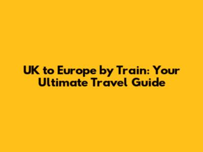 UK to Europe by Train: Your Ultimate Travel Guide