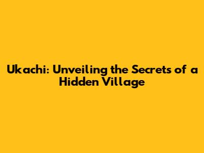 Ukachi: Unveiling the Secrets of a Hidden Village