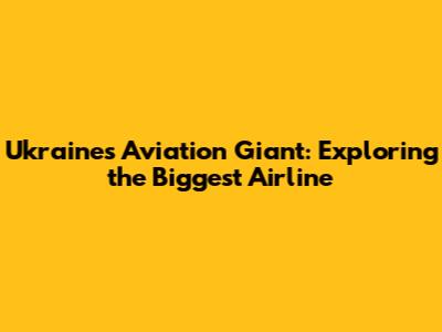 Ukraine's Aviation Giant: Exploring the Biggest Airline