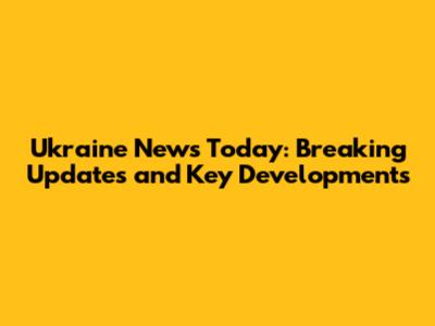 Ukraine News Today: Breaking Updates and Key Developments