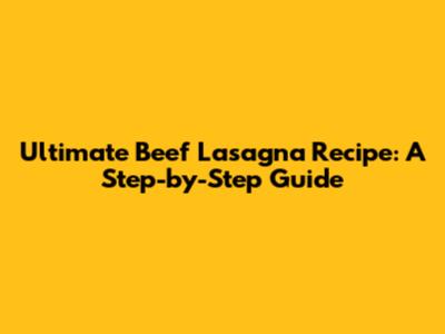 Ultimate Beef Lasagna Recipe: A Step-by-Step Guide