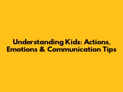 Understanding Kids: Actions, Emotions & Communication Tips