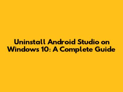 Uninstall Android Studio on Windows 10: A Complete Guide