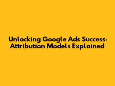 Unlocking Google Ads Success: Attribution Models Explained