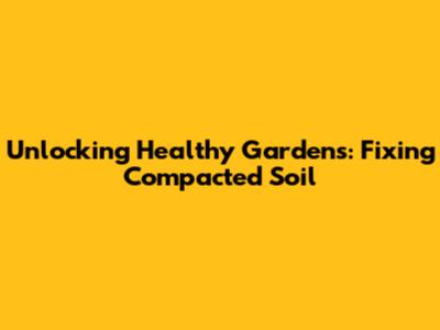 Unlocking Healthy Gardens: Fixing Compacted Soil
