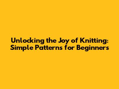 Unlocking the Joy of Knitting: Simple Patterns for Beginners
