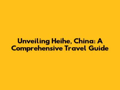 Unveiling Heihe, China: A Comprehensive Travel Guide