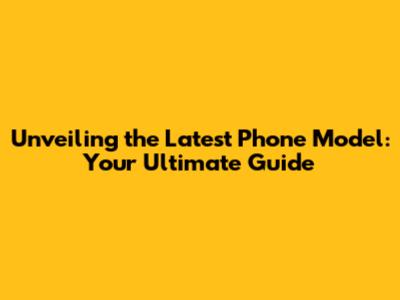 Unveiling the Latest Phone Model: Your Ultimate Guide