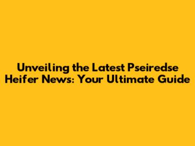Unveiling the Latest Pseiredse Heifer News: Your Ultimate Guide