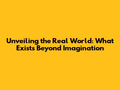 Unveiling the Real World: What Exists Beyond Imagination