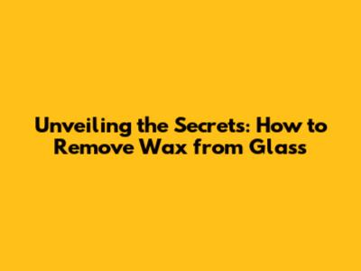 Unveiling the Secrets: How to Remove Wax from Glass