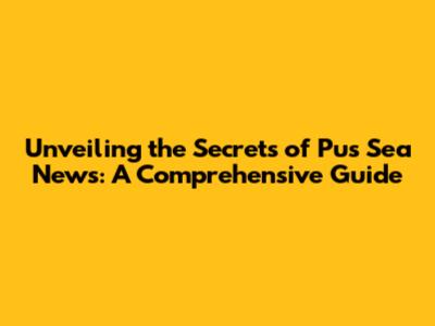 Unveiling the Secrets of Pus Sea News: A Comprehensive Guide