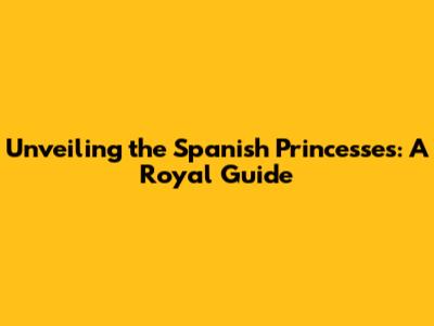 Unveiling the Spanish Princesses: A Royal Guide