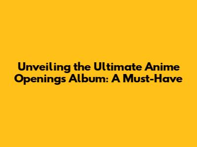 Unveiling the Ultimate Anime Openings Album: A Must-Have