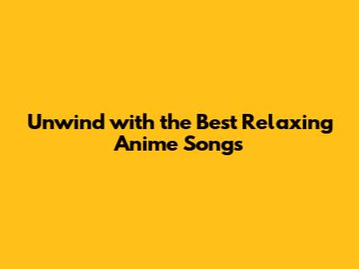 Unwind with the Best Relaxing Anime Songs
