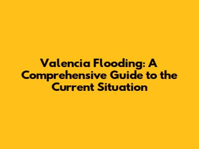 Valencia Flooding: A Comprehensive Guide to the Current Situation