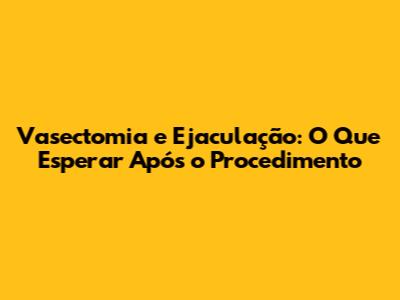 Vasectomia e Ejaculação: O Que Esperar Após o Procedimento