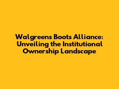 Walgreens Boots Alliance: Unveiling the Institutional Ownership Landscape