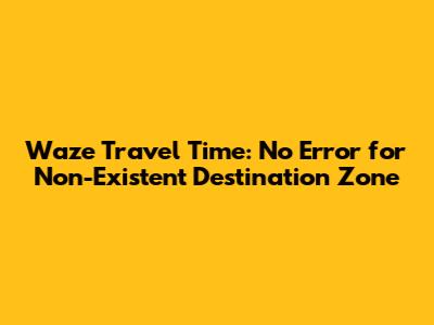 Waze Travel Time: No Error for Non-Existent Destination Zone
