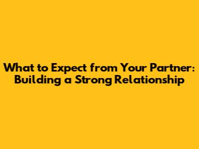 What to Expect from Your Partner: Building a Strong Relationship