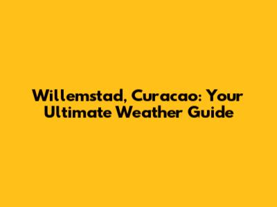Willemstad, Curacao: Your Ultimate Weather Guide