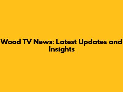 Wood TV News: Latest Updates and Insights