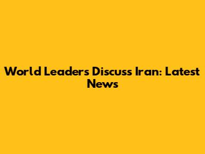World Leaders Discuss Iran: Latest News