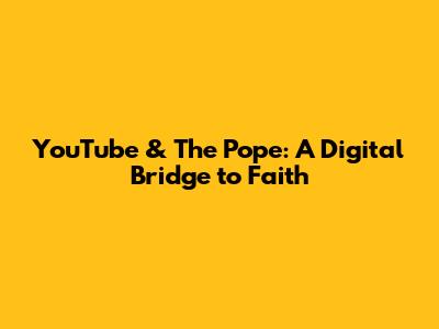YouTube & The Pope: A Digital Bridge to Faith