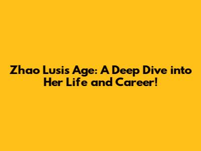 Zhao Lusi's Age: A Deep Dive into Her Life and Career!