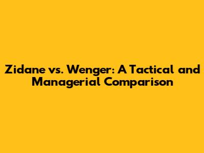 Zidane vs. Wenger: A Tactical and Managerial Comparison