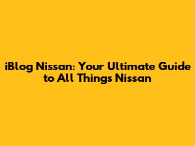 iBlog Nissan: Your Ultimate Guide to All Things Nissan