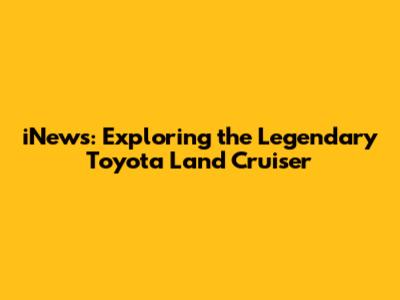 iNews: Exploring the Legendary Toyota Land Cruiser