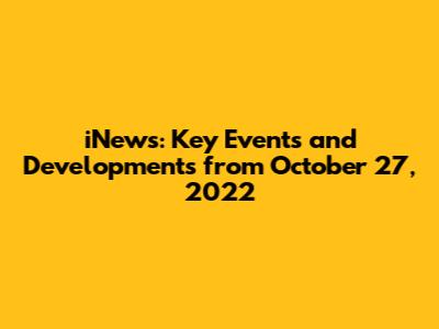 iNews: Key Events and Developments from October 27, 2022