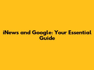 iNews and Google: Your Essential Guide