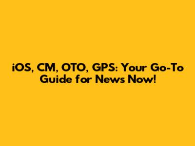 iOS, CM, OTO, GPS: Your Go-To Guide for News Now!