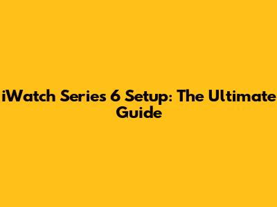 iWatch Series 6 Setup: The Ultimate Guide