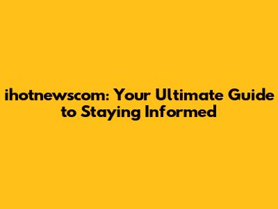 ihotnewscom: Your Ultimate Guide to Staying Informed