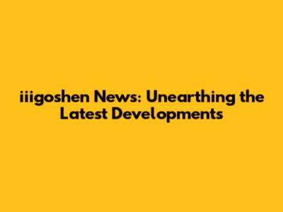 iiigoshen News: Unearthing the Latest Developments