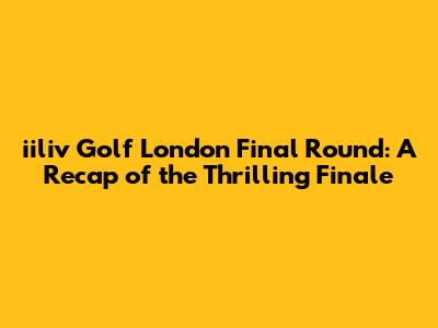 iiliv Golf London Final Round: A Recap of the Thrilling Finale