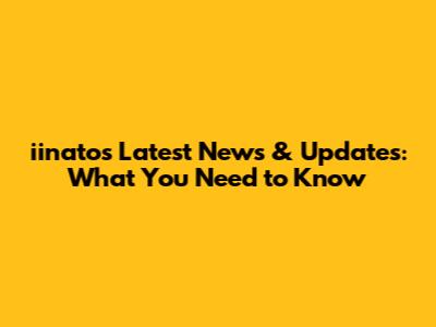 iinato's Latest News & Updates: What You Need to Know