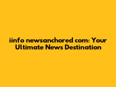 iinfo newsanchored com: Your Ultimate News Destination
