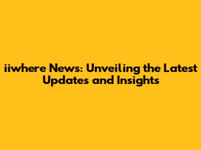 iiwhere News: Unveiling the Latest Updates and Insights