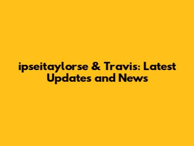 ipseitaylorse & Travis: Latest Updates and News