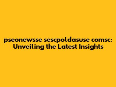 pseonewsse sescpoldasuse comsc: Unveiling the Latest Insights