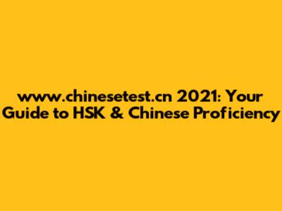 www.chinesetest.cn 2021: Your Guide to HSK & Chinese Proficiency